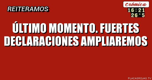 Último momento.                  Fuertes declaraciones             ampliaremos
