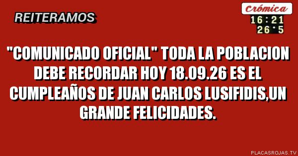 \"COMUNICADO OFICIAL\"
TODA LA POBLACION DEBE RECORDAR
HOY 18.09.26 ES EL CUMPLEAÑOS DE
JUAN CARLOS LUSIFIDIS,UN GRANDE
FELICIDADES.