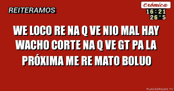 we loco re na q ve nio mal hay wacho corte na q ve gt pa la próxima me re mato boluo