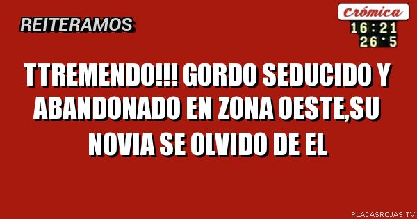 TTREMENDO!!!
gordo seducido y abandonado en zona oeste,su novia se olvido de el