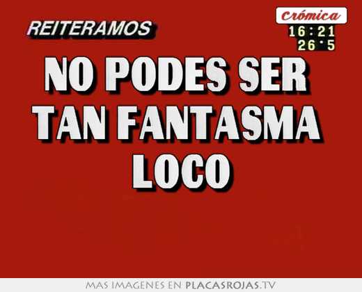 no podes ser tan fantasma loco