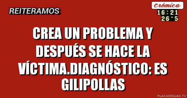 Crea un problema y después se hace la víctima.diagnóstico: es gilipollas