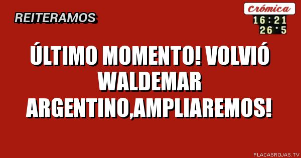 Último momento!
Volvió Waldemar argentino,ampliaremos!