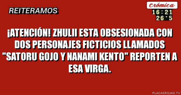 ¡ATENCIÓN!
ZHULII ESTA OBSESIONADA CON DOS PERSONAJES FICTICIOS LLAMADOS \"SATORU GOJO Y NANAMI KENTO\"
REPORTEN A ESA VIRGA.