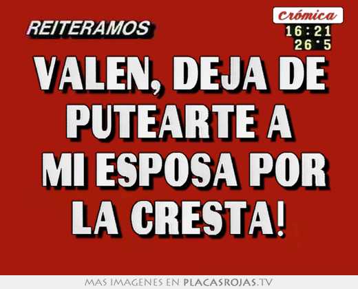 valen, deja de putearte a mi esposa por la cresta!