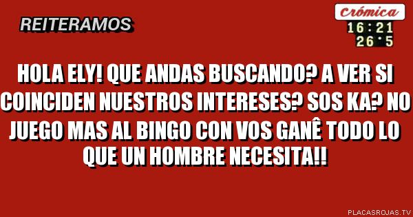 Hola Ely! Que andas buscando? A ver si coinciden nuestros intereses? Sos ka? no juego mas al bingo con vos ganê todo lo que un hombre necesita!!