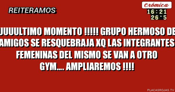 UUUULTIMO MOMENTO !!!!!
Grupo hermoso de amigos se resquebraja xq las integrantes FEMENINAS del mismo se van a otro gym….
AmPLIAREMOS !!!!