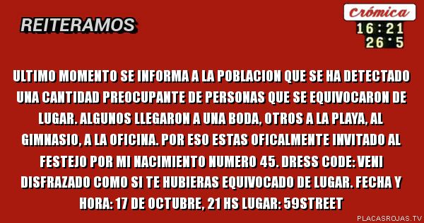 ULTIMO MOMENTO

Se informa a la poblacion que se ha detectado una cantidad preocupante de personas que se equivocaron de lugar. 
Algunos llegaron a una boda, otros a la playa, al gimnasio, a la oficina. 
Por eso estas oficalmente invitado al festejo por mi nacimiento numero 45.
Dress code: veni disfrazado como si te hubieras equivocado de lugar.

Fecha y hora: 17 de octubre, 21 hs
Lugar: 59street