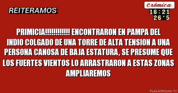 PRIMICIA!!!!!!!!!!!!
ENCONTRARON EN PAMPA DEL INDIO COLGADO DE UNA TORRE DE ALTA TENSION
A UNA PERSONA CANOSA DE BAJA ESTATURA, SE PRESUME QUE LOS FUERTES VIENTOS
LO ARRASTRARON A ESTAS ZONAS
AMPLIAREMOS