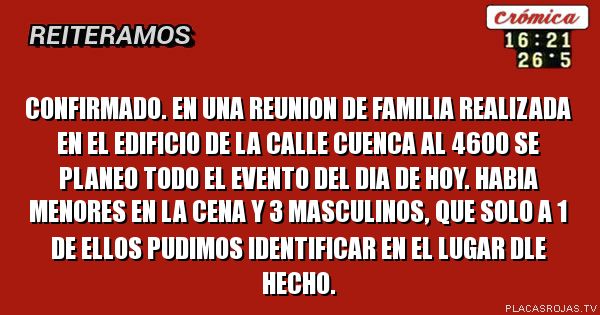 CONFIRMADO. EN UNA REUNION DE FAMILIA REALIZADA EN EL EDIFICIO DE LA CALLE CUENCA AL 4600 SE PLANEO TODO EL EVENTO DEL DIA DE HOY. HABIA MENORES EN LA CENA Y 3 MASCULINOS, QUE SOLO A 1 DE ELLOS PUDIMOS IDENTIFICAR EN EL LUGAR DLE HECHO.