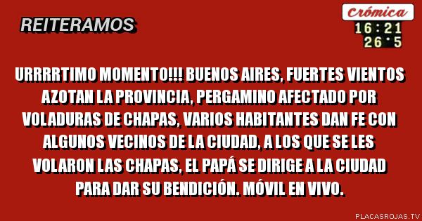 Urrrrtimo momento!!!
Buenos aires, fuertes vientos azotan la provincia, pergamino afectado por voladuras de chapas, varios habitantes dan fe con algunos vecinos de la ciudad, a los que se les volaron las chapas, el papá se dirige a la ciudad para dar su bendición. Móvil en vivo.