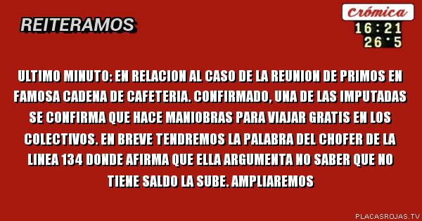 ultimo minuto: en relacion al caso de la reunion de primos en famosa cadena de cafeteria. confirmado, una de las imputadas se confirma que hace maniobras para viajar gratis en los colectivos. en breve tendremos la palabra del chofer de la linea 134 donde afirma que ella argumenta no saber que no tiene saldo la sube. ampliaremos