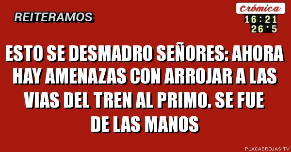 esto se desmadro señores: ahora hay amenazas con arrojar a las vias del tren al primo. se fue de las manos
