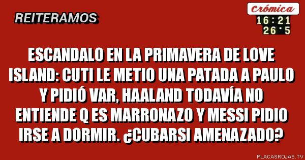 ESCANDALO EN LA PRIMAVERA DE LOVE ISLAND:
CUTI LE METIO UNA PATADA A PAULO Y PIDIÓ VAR, HAALAND TODAVÍA NO ENTIENDE Q ES MARRONAZO Y MESSI PIDIO IRSE A DORMIR. ¿CUBARSI AMENAZADO?
