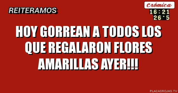HOY GORREAN A TODOS LOS QUE REGALARON FLORES AMARILLAS
AYER!!!