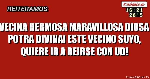 VECINA HERMOSA MARAVILLOSA DIOSA POTRA DIVINA! ESTE VECINO SUYO, QUIERE IR A REIRSE CON UD!