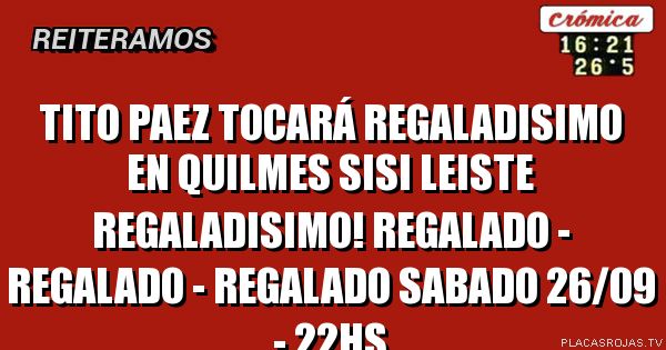 TITO PAEZ tocará REGALADISIMO en quilmes
sisi leiste REGALADISIMO!
REGALADO - REGALADO - REGALADO
sabado 26/09 - 22hs