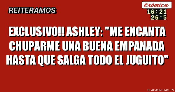 EXCLUSIVO!! ASHLEY: \"Me encanta chuparme una buena empanada hasta que salga todo el juguito\"