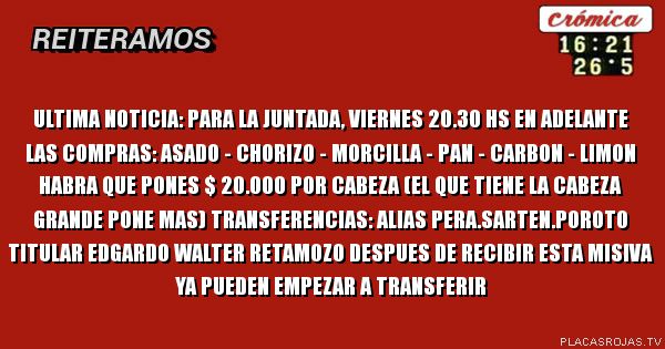 ULTIMA NOTICIA:
Para la juntada, viernes 20.30 hs en adelante
las compras: asado - chorizo - morcilla - pan -
carbon - limon
habra que pones $ 20.000 por cabeza (el que tiene la cabeza grande pone mas) transferencias: alias pera.sarten.poroto titular edgardo walter retamozo despues de recibir esta misiva ya pueden empezar a transferir