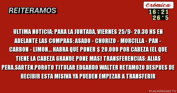 ULTIMA NOTICIA:
Para la juntada, viernes 25/9- 20.30 hs en adelante las compras: asado - chorizo - morcilla - pan - carbon - limon... habra que poner $ 20.000 por cabeza (el que tiene la cabeza grande pone mas) transferencias: alias pera.sarten.poroto titular edgardo walter retamozo despues de recibir esta misiva ya pueden empezar a transferir