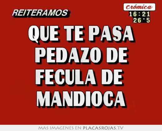 que te pasa pedazo de fécula de mandioca