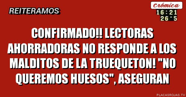 confirmado!!
lectoras ahorradoras no responde a los malditos de la truequeton!
\"No queremos huesos\", aseguran
