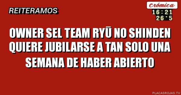 OWNER SEL TEAM RYŪ NO SHINDEN Quiere JUBILARSE A TAN SOLO UNA SEMANA DE HABER ABIERTO