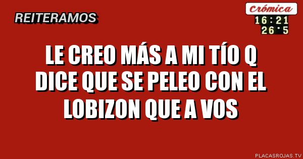 Le creo más a mi Tío q dice que se peleo con el LOBIZON
Que a vos