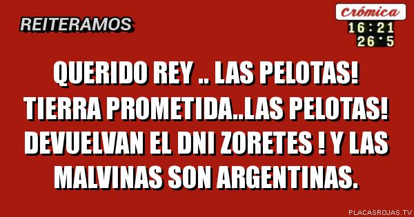 QUERIDO REY .. LAS PELOTAS!
TIERRA PROMETIDA..LAS PELOTAS!
DEVUELVAN EL DNI ZORETES !
Y LAS MALVINAS SON ARGENTINAS.