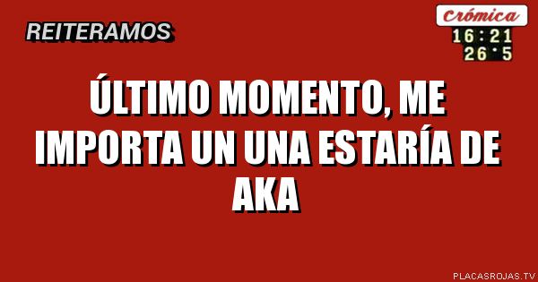 Último momento,
Me importa un una estaría de Aka