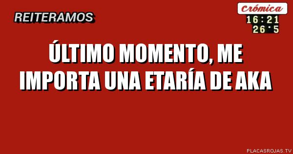 Último momento,
Me importa una etaría de Aka